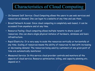 • On Demand Self Service: Cloud Computing allows the users to use web services and
resources on demand. One can logon to a website at any time and use them.
• Broad Network Access: Since cloud computing is completely web based, it can be
accessed from anywhere and at any time.
• Resource Pooling: Cloud computing allows multiple tenants to share a pool of
resources. One can share single physical instance of hardware, database and basic
infrastructure.
• Rapid Elasticity: It is very easy to scale the resources vertically or horizontally at
any time. Scaling of resources means the ability of resources to deal with increasing
or decreasing demand. The resources being used by customers at any given point of
time are automatically monitored.
• Measured Service: In this service cloud provider controls and monitors all the
aspects of cloud service. Resource optimization, billing, and capacity planning etc.
depend on it.
Characteristics of Cloud Computing
 