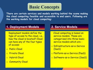 1. Deployment Models
Deployment models define the
type of access to the cloud, i.e.,
how the cloud is located? Cloud
can have any of the four types
of access:
o Public Cloud
o Private Cloud
o Hybrid Cloud
o Community Cloud
2. Service Models
Cloud computing is based on
service models. These are
categorized into three basic
service models which are -
o Infrastructure-as–a-Service
(IaaS)
o Platform-as-a-Service (PaaS)
o Software-as-a-Service (SaaS)
There are certain services and models working behind the scene making
the cloud computing feasible and accessible to end users. Following are
the working models for cloud computing:
Basic Concepts
 