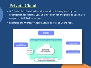 • A Private cloud is a cloud service model that is only used by one
organization for internal use. It is not open for the public to use it. It's
completely isolated for others.
• Examples are Microsoft Azure Stack, as well as OpenStack.
Private Cloud
 