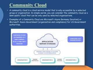 • A community cloud is a cloud service model that is only accessible by a selected
group or organization. In simple words, you can consider the community cloud as a
semi-public cloud that can be only used by selected organizations.
• Examples of a Community Cloud are Microsoft Azure Germany (location) or
Microsoft Azure Government (organization and compliance) for US Government
authorities.
Community Cloud
 