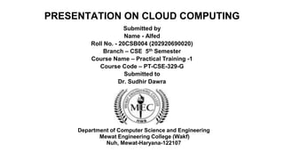 PRESENTATION ON CLOUD COMPUTING
Submitted by
Name - Alfed
Roll No. - 20CSB004 (202920690020)
Branch – CSE 5th Semester
Course Name – Practical Training -1
Course Code – PT-CSE-329-G
Submitted to
Dr. Sudhir Dawra
Department of Computer Science and Engineering
Mewat Engineering College (Wakf)
Nuh, Mewat-Haryana-122107
 