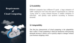 .
Requirements
of
Cloud Computing
 Scalability
Different companies have different IT needs a large enterprise of
1000+ employees won’t have the same IT requirements as a start-up
.Using cloud is a great solution because it enables enterprise to
efficiently and quickly scale up/down according to business
demands.
 Adaptability
The first key characteristic of cloud computing is the adaptability
that it offers. Cloud computing is ideal for businesses with growing
demands because it allows you to quickly adapt to changes without
your business skipping a beat.
 