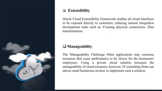 .
 Extensibility
Oracle Cloud Extensibility Framework enables all cloud interfaces
to be exposed directly to customers, reducing manual integration
development tasks such as: Creating physical connections. Data
transformation.
 Manageability
The Manageability Challenge Other applications may consume
resources that cause performance to be slower for the businesses'
employees. Using a private cloud solution increases the
manageability of cloud resources, however; IT consulting firms can
advise small businesses on how to implement such a solution.
 