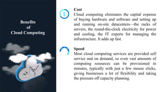Benefits
of
Cloud Computing
Cost
Cloud computing eliminates the capital expense
of buying hardware and software and setting up
and running on-site datacenters—the racks of
servers, the round-the-clock electricity for power
and cooling, the IT experts for managing the
infrastructure. It adds up fast.
Speed
Most cloud computing services are provided self
service and on demand, so even vast amounts of
computing resources can be provisioned in
minutes, typically with just a few mouse clicks,
giving businesses a lot of flexibility and taking
the pressure off capacity planning.
 