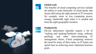 .
Global scale
The benefits of cloud computing services include
the ability to scale elastically. In cloud speak, that
means delivering the right amount of IT resources
for example, more or less computing power,
storage, bandwidth right when it is needed and
from the right geographic location.
Productivity
On-site datacenters typically require a lot of
“racking and stacking”hardware setup, software
patching, and other time-consuming IT
management chores. Cloud computing removes
the need for many of these tasks, so IT teams can
spend time on achieving more important business
goals.
 