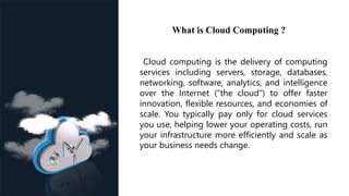 What is Cloud Computing ?
Cloud computing is the delivery of computing
services including servers, storage, databases,
networking, software, analytics, and intelligence
over the Internet (“the cloud”) to offer faster
innovation, flexible resources, and economies of
scale. You typically pay only for cloud services
you use, helping lower your operating costs, run
your infrastructure more efficiently and scale as
your business needs change.
 