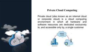 Private Cloud Computing
Private cloud (also known as an internal cloud
or corporate cloud) is a cloud computing
environment in which all hardware and
software resources are dedicated exclusively
to, and accessible only by, a single customer.
 