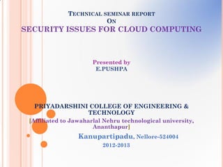 TECHNICAL SEMINAR REPORT
                         ON
SECURITY ISSUES FOR CLOUD COMPUTING



                      Presented by
                       E.PUSHPA




  PRIYADARSHINI COLLEGE OF ENGINEERING &
               TECHNOLOGY
 [Affiliated to Jawaharlal Nehru technological university,
                       Ananthapur]
                  Kanupartipadu, Nellore-524004
                          2012-2013
 