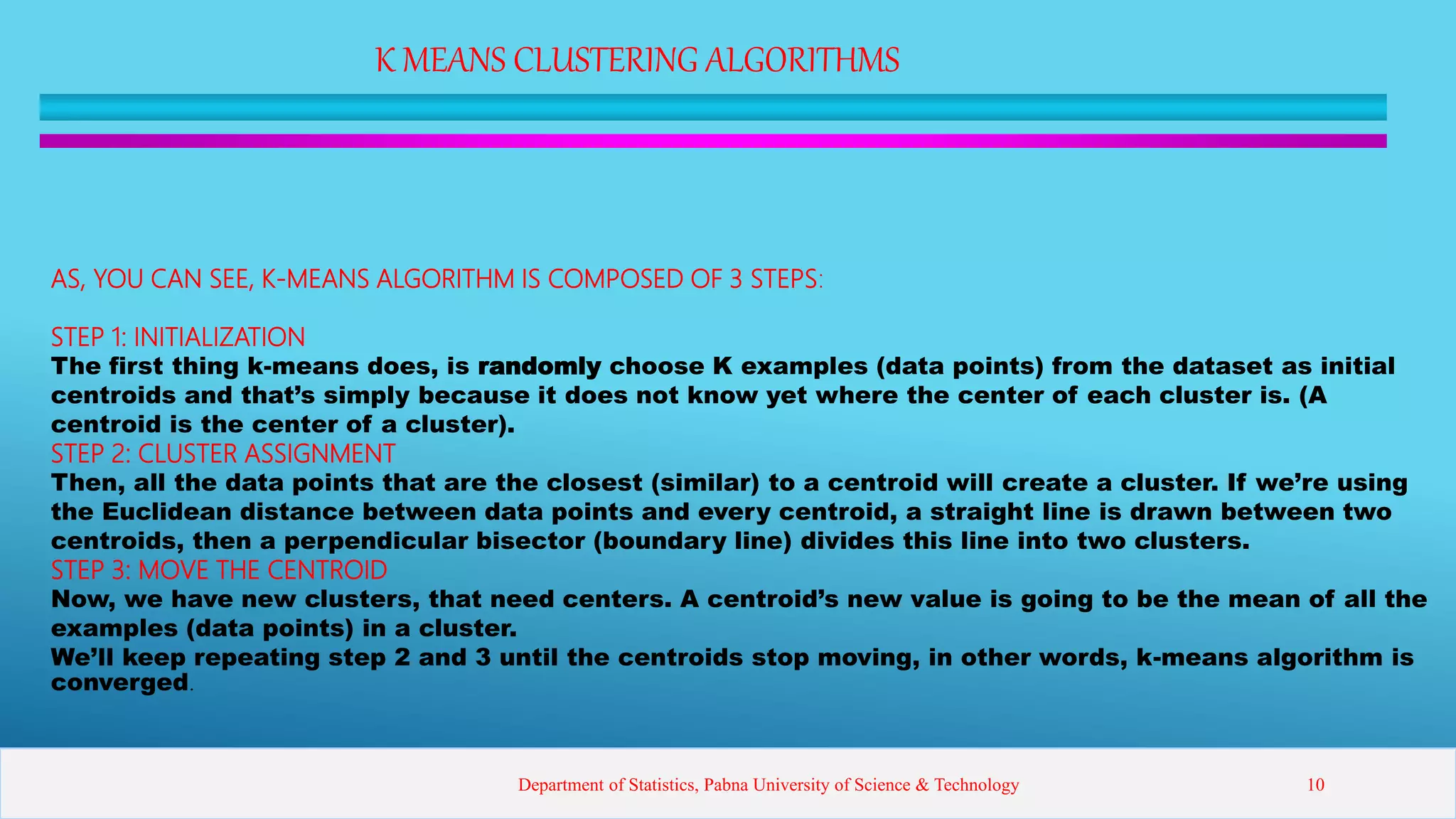 K MEANS CLUSTERING ALGORITHMS
AS, YOU CAN SEE, K-MEANS ALGORITHM IS COMPOSED OF 3 STEPS:
STEP 1: INITIALIZATION
The first thing k-means does, is randomly choose K examples (data points) from the dataset as initial
centroids and that’s simply because it does not know yet where the center of each cluster is. (A
centroid is the center of a cluster).
STEP 2: CLUSTER ASSIGNMENT
Then, all the data points that are the closest (similar) to a centroid will create a cluster. If we’re using
the Euclidean distance between data points and every centroid, a straight line is drawn between two
centroids, then a perpendicular bisector (boundary line) divides this line into two clusters.
STEP 3: MOVE THE CENTROID
Now, we have new clusters, that need centers. A centroid’s new value is going to be the mean of all the
examples (data points) in a cluster.
We’ll keep repeating step 2 and 3 until the centroids stop moving, in other words, k-means algorithm is
converged.
Department of Statistics, Pabna University of Science & Technology 10
 