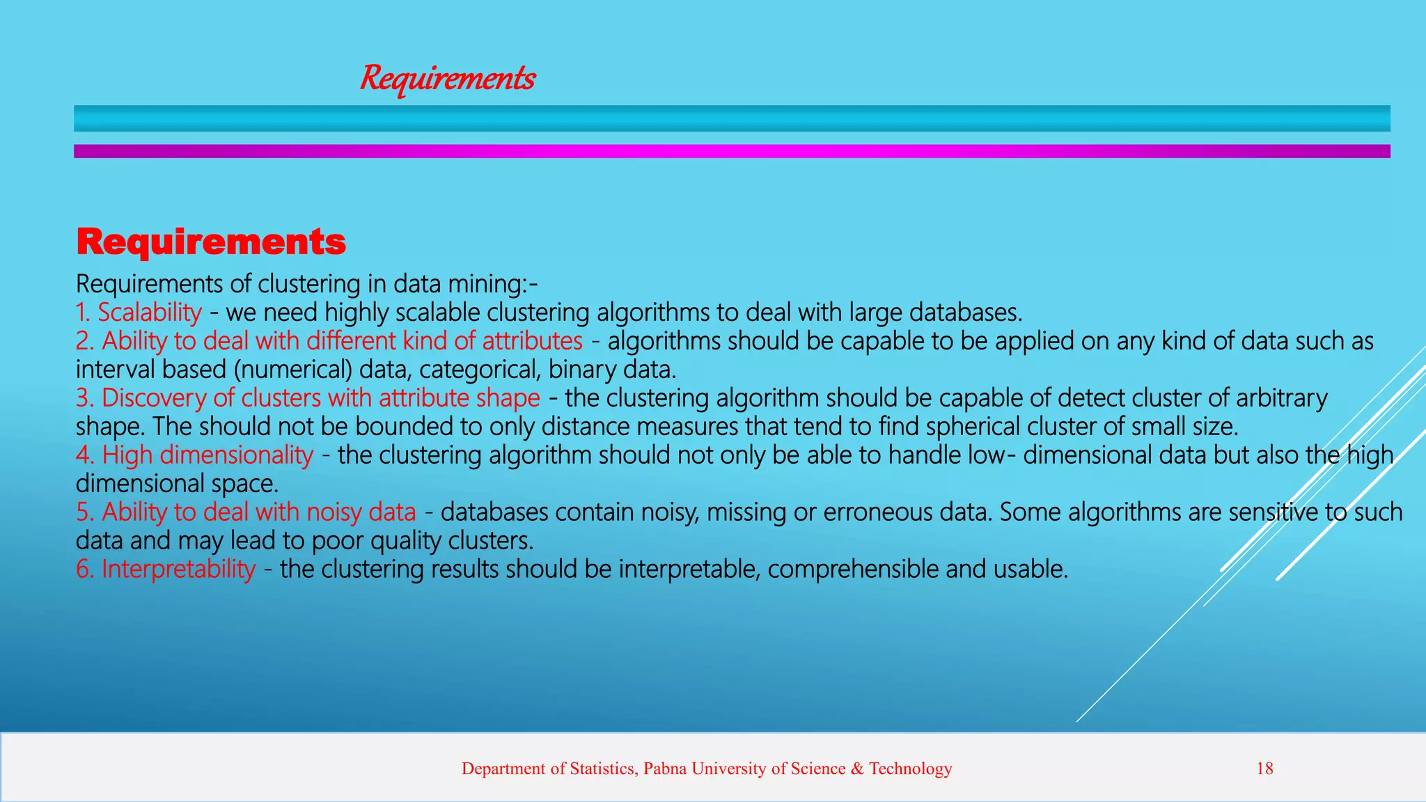 Requirements
Requirements
Requirements of clustering in data mining:-
1. Scalability - we need highly scalable clustering algorithms to deal with large databases.
2. Ability to deal with different kind of attributes - algorithms should be capable to be applied on any kind of data such as
interval based (numerical) data, categorical, binary data.
3. Discovery of clusters with attribute shape - the clustering algorithm should be capable of detect cluster of arbitrary
shape. The should not be bounded to only distance measures that tend to find spherical cluster of small size.
4. High dimensionality - the clustering algorithm should not only be able to handle low- dimensional data but also the high
dimensional space.
5. Ability to deal with noisy data - databases contain noisy, missing or erroneous data. Some algorithms are sensitive to such
data and may lead to poor quality clusters.
6. Interpretability - the clustering results should be interpretable, comprehensible and usable.
Department of Statistics, Pabna University of Science & Technology 18
 