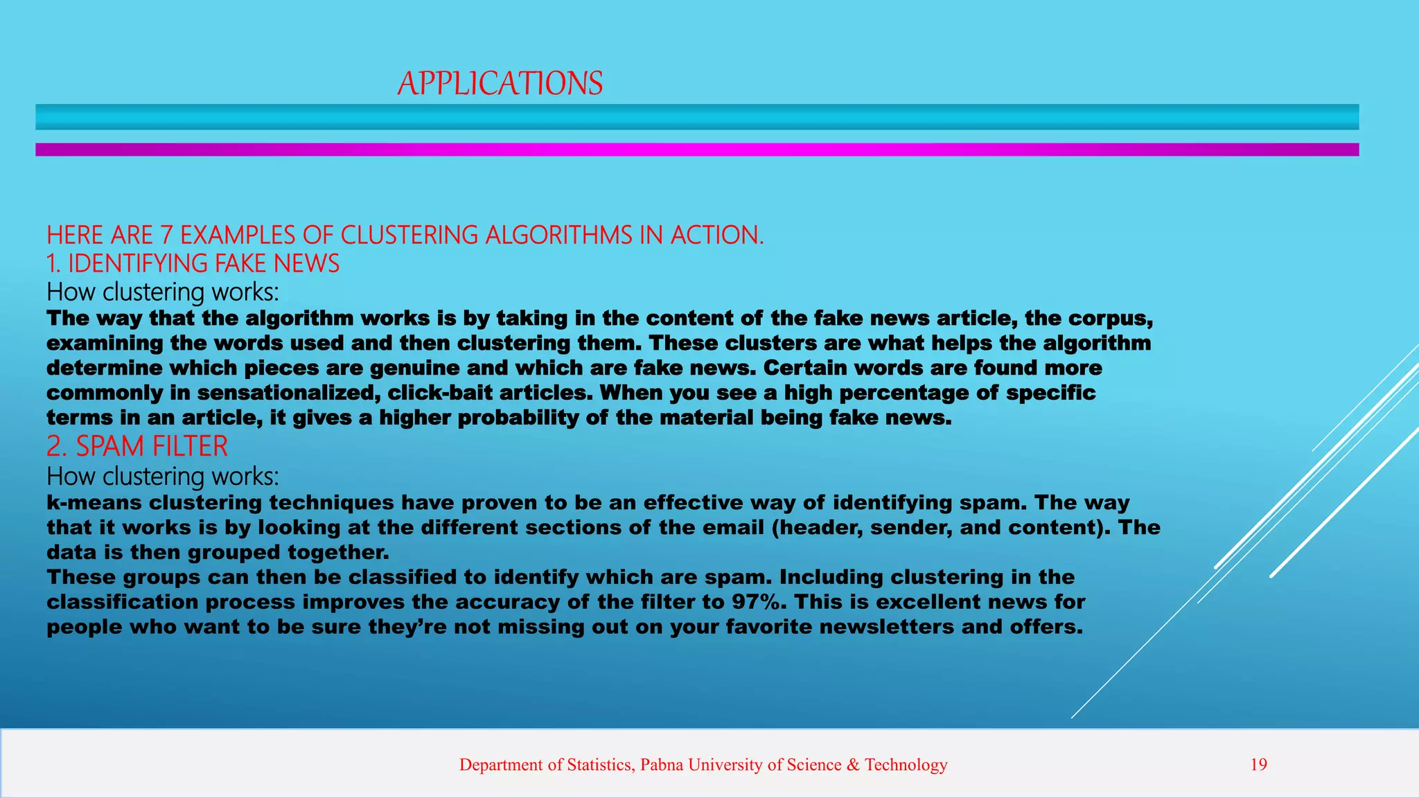 APPLICATIONS
HERE ARE 7 EXAMPLES OF CLUSTERING ALGORITHMS IN ACTION.
1. IDENTIFYING FAKE NEWS
How clustering works:
The way that the algorithm works is by taking in the content of the fake news article, the corpus,
examining the words used and then clustering them. These clusters are what helps the algorithm
determine which pieces are genuine and which are fake news. Certain words are found more
commonly in sensationalized, click-bait articles. When you see a high percentage of specific
terms in an article, it gives a higher probability of the material being fake news.
2. SPAM FILTER
How clustering works:
k-means clustering techniques have proven to be an effective way of identifying spam. The way
that it works is by looking at the different sections of the email (header, sender, and content). The
data is then grouped together.
These groups can then be classified to identify which are spam. Including clustering in the
classification process improves the accuracy of the filter to 97%. This is excellent news for
people who want to be sure they’re not missing out on your favorite newsletters and offers.
Department of Statistics, Pabna University of Science & Technology 19
 