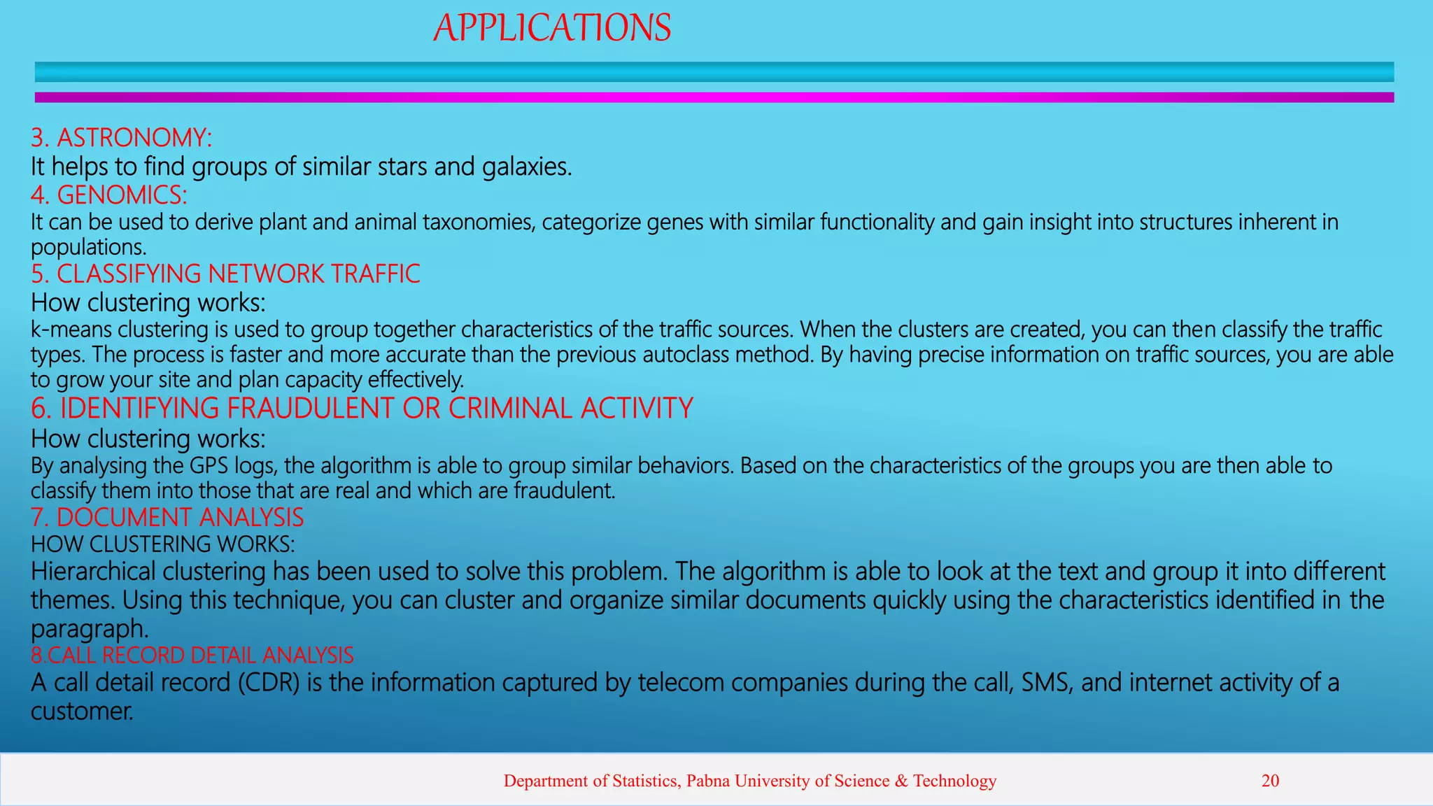 APPLICATIONS
3. ASTRONOMY:
It helps to find groups of similar stars and galaxies.
4. GENOMICS:
It can be used to derive plant and animal taxonomies, categorize genes with similar functionality and gain insight into structures inherent in
populations.
5. CLASSIFYING NETWORK TRAFFIC
How clustering works:
k-means clustering is used to group together characteristics of the traffic sources. When the clusters are created, you can then classify the traffic
types. The process is faster and more accurate than the previous autoclass method. By having precise information on traffic sources, you are able
to grow your site and plan capacity effectively.
6. IDENTIFYING FRAUDULENT OR CRIMINAL ACTIVITY
How clustering works:
By analysing the GPS logs, the algorithm is able to group similar behaviors. Based on the characteristics of the groups you are then able to
classify them into those that are real and which are fraudulent.
7. DOCUMENT ANALYSIS
HOW CLUSTERING WORKS:
Hierarchical clustering has been used to solve this problem. The algorithm is able to look at the text and group it into different
themes. Using this technique, you can cluster and organize similar documents quickly using the characteristics identified in the
paragraph.
8.CALL RECORD DETAIL ANALYSIS
A call detail record (CDR) is the information captured by telecom companies during the call, SMS, and internet activity of a
customer.
Department of Statistics, Pabna University of Science & Technology 20
 