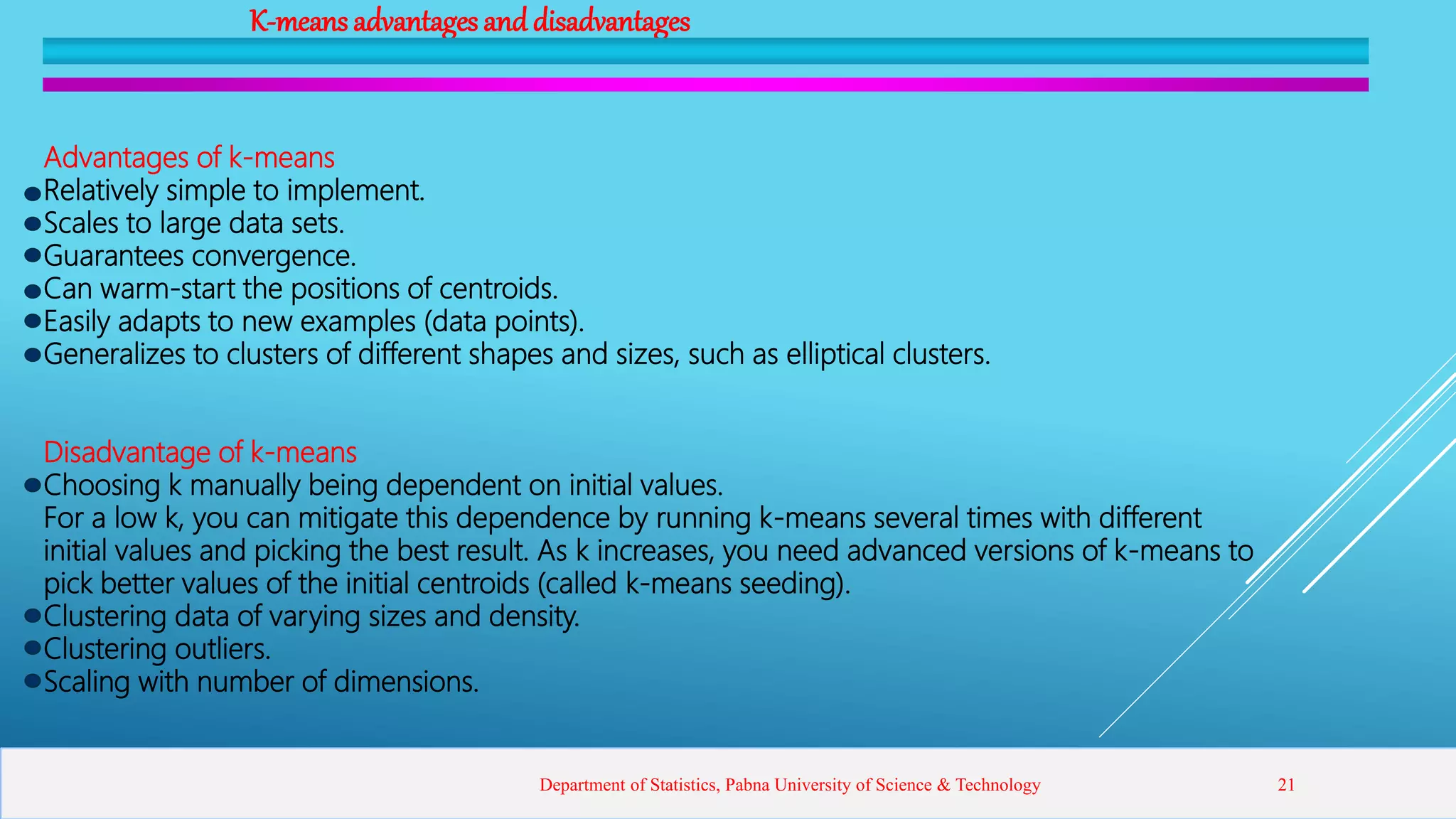 K-means advantages and disadvantages
Advantages of k-means
Relatively simple to implement.
Scales to large data sets.
Guarantees convergence.
Can warm-start the positions of centroids.
Easily adapts to new examples (data points).
Generalizes to clusters of different shapes and sizes, such as elliptical clusters.
Disadvantage of k-means
Choosing k manually being dependent on initial values.
For a low k, you can mitigate this dependence by running k-means several times with different
initial values and picking the best result. As k increases, you need advanced versions of k-means to
pick better values of the initial centroids (called k-means seeding).
Clustering data of varying sizes and density.
Clustering outliers.
Scaling with number of dimensions.
Department of Statistics, Pabna University of Science & Technology 21
 