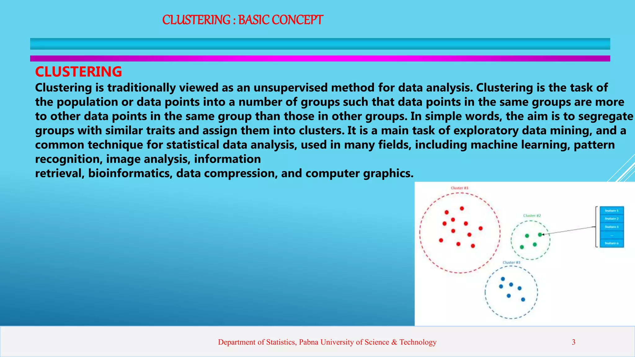 CLUSTERING: BASICCONCEPT
CLUSTERING
Clustering is traditionally viewed as an unsupervised method for data analysis. Clustering is the task of
the population or data points into a number of groups such that data points in the same groups are more
to other data points in the same group than those in other groups. In simple words, the aim is to segregate
groups with similar traits and assign them into clusters. It is a main task of exploratory data mining, and a
common technique for statistical data analysis, used in many fields, including machine learning, pattern
recognition, image analysis, information
retrieval, bioinformatics, data compression, and computer graphics.
Department of Statistics, Pabna University of Science & Technology 3
 
