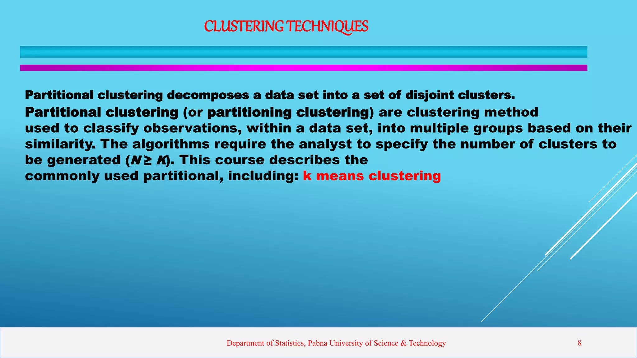 CLUSTERINGTECHNIQUES
Partitional clustering decomposes a data set into a set of disjoint clusters.
Partitional clustering (or partitioning clustering) are clustering method
used to classify observations, within a data set, into multiple groups based on their
similarity. The algorithms require the analyst to specify the number of clusters to
be generated (N ≥ K). This course describes the
commonly used partitional, including: k means clustering
Department of Statistics, Pabna University of Science & Technology 8
 