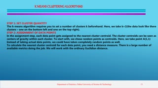 K MEANSCLUSTERINGALGORITHMS
STEP 1: SET CLUSTER QUANTITY
The k-means algorithm requires you to set a number of clusters k beforehand. Here, we take k=2(the data look like there
clusters – one on the bottom left and one on the top right).
STEP 2: ASSIGNMENT OF DATA POINTS
In the assignment step, each data point gets assigned to the nearest cluster centroid. The cluster centroids can be seen as
centers of gravity within each cluster. To start with, we chose random points as centroids. Here, we take point A(1,1)
Instead of taking actual data points, we could have taken completely random points as well.
To calculate the nearest cluster centroid for each data point, you need a distance measure. There is a large number of
available metrics doing the job. We will work with the ordinary Euclidian distance.
Department of Statistics, Pabna University of Science & Technology 13
 