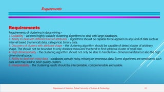 Requirements
Requirements
Requirements of clustering in data mining:-
1. Scalability - we need highly scalable clustering algorithms to deal with large databases.
2. Ability to deal with different kind of attributes - algorithms should be capable to be applied on any kind of data such as
interval based (numerical) data, categorical, binary data.
3. Discovery of clusters with attribute shape - the clustering algorithm should be capable of detect cluster of arbitrary
shape. The should not be bounded to only distance measures that tend to find spherical cluster of small size.
4. High dimensionality - the clustering algorithm should not only be able to handle low- dimensional data but also the high
dimensional space.
5. Ability to deal with noisy data - databases contain noisy, missing or erroneous data. Some algorithms are sensitive to such
data and may lead to poor quality clusters.
6. Interpretability - the clustering results should be interpretable, comprehensible and usable.
Department of Statistics, Pabna University of Science & Technology 18
 