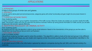 APPLICATIONS
3. ASTRONOMY:
It helps to find groups of similar stars and galaxies.
4. GENOMICS:
It can be used to derive plant and animal taxonomies, categorize genes with similar functionality and gain insight into structures inherent in
populations.
5. CLASSIFYING NETWORK TRAFFIC
How clustering works:
k-means clustering is used to group together characteristics of the traffic sources. When the clusters are created, you can then classify the traffic
types. The process is faster and more accurate than the previous autoclass method. By having precise information on traffic sources, you are able
to grow your site and plan capacity effectively.
6. IDENTIFYING FRAUDULENT OR CRIMINAL ACTIVITY
How clustering works:
By analysing the GPS logs, the algorithm is able to group similar behaviors. Based on the characteristics of the groups you are then able to
classify them into those that are real and which are fraudulent.
7. DOCUMENT ANALYSIS
HOW CLUSTERING WORKS:
Hierarchical clustering has been used to solve this problem. The algorithm is able to look at the text and group it into different
themes. Using this technique, you can cluster and organize similar documents quickly using the characteristics identified in the
paragraph.
8.CALL RECORD DETAIL ANALYSIS
A call detail record (CDR) is the information captured by telecom companies during the call, SMS, and internet activity of a
customer.
Department of Statistics, Pabna University of Science & Technology 20
 