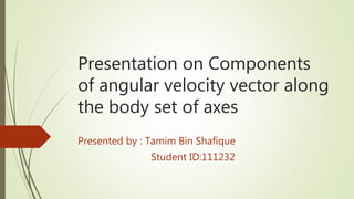 Presentation on Components
of angular velocity vector along
the body set of axes
Presented by : Tamim Bin Shafique
Student ID:111232
 