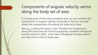 Components of angular velocity vector
along the body set of axes
In consequence of the vector property of ω ,we can combine the
components of angular velocity vectorially to form ω .we shall
obtain the components of ω along the body set of axes.
Now ωϕ is along the space z-axis, Therefore its components
along the body axes are found by applying complete orthogonal
transformation A=BCD , since there orthogonal transformations
are required to come to body axex.
 