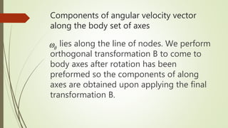Components of angular velocity vector
along the body set of axes
lies along the line of nodes. We perform
orthogonal transformation B to come to
body axes after rotation has been
preformed so the components of along
axes are obtained upon applying the final
transformation B.

 
