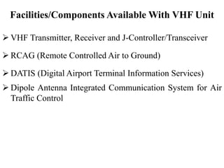 Facilities/Components Available With VHF Unit
 VHF Transmitter, Receiver and J-Controller/Transceiver
 RCAG (Remote Controlled Air to Ground)
 DATIS (Digital Airport Terminal Information Services)
 Dipole Antenna Integrated Communication System for Air
Traffic Control
 