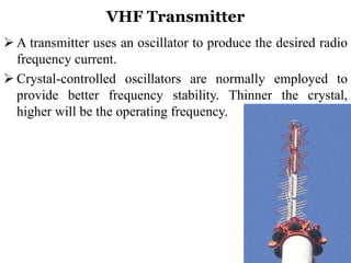 VHF Transmitter
 A transmitter uses an oscillator to produce the desired radio
frequency current.
 Crystal-controlled oscillators are normally employed to
provide better frequency stability. Thinner the crystal,
higher will be the operating frequency.
 