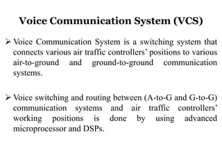 Voice Communication System (VCS)
 Voice Communication System is a switching system that
connects various air traffic controllers’ positions to various
air-to-ground and ground-to-ground communication
systems.
 Voice switching and routing between (A-to-G and G-to-G)
communication systems and air traffic controllers’
working positions is done by using advanced
microprocessor and DSPs.
 