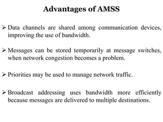 Advantages of AMSS
 Data channels are shared among communication devices,
improving the use of bandwidth.
 Messages can be stored temporarily at message switches,
when network congestion becomes a problem.
 Priorities may be used to manage network traffic.
 Broadcast addressing uses bandwidth more efficiently
because messages are delivered to multiple destinations.
 