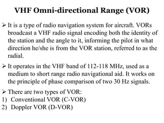 VHF Omni-directional Range (VOR)
 It is a type of radio navigation system for aircraft. VORs
broadcast a VHF radio signal encoding both the identity of
the station and the angle to it, informing the pilot in what
direction he/she is from the VOR station, referred to as the
radial.
 It operates in the VHF band of 112-118 MHz, used as a
medium to short range radio navigational aid. It works on
the principle of phase comparison of two 30 Hz signals.
 There are two types of VOR:
1) Conventional VOR (C-VOR)
2) Doppler VOR (D-VOR)
 