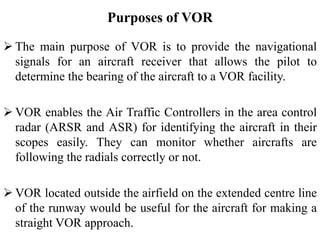 Purposes of VOR
 The main purpose of VOR is to provide the navigational
signals for an aircraft receiver that allows the pilot to
determine the bearing of the aircraft to a VOR facility.
 VOR enables the Air Traffic Controllers in the area control
radar (ARSR and ASR) for identifying the aircraft in their
scopes easily. They can monitor whether aircrafts are
following the radials correctly or not.
 VOR located outside the airfield on the extended centre line
of the runway would be useful for the aircraft for making a
straight VOR approach.
 