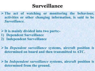  The act of watching or monitoring the behaviour,
activities or other changing information, is said to be
Surveillance.
 It is mainly divided into two parts:-
1) Dependent Surveillance
2) Independent Surveillance
 In Dependent surveillance systems, aircraft position is
determined on board and then transmitted to ATC.
 In Independent surveillance systems, aircraft position is
determined from the ground.
Surveillance
 