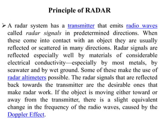 Principle of RADAR
 A radar system has a transmitter that emits radio waves
called radar signals in predetermined directions. When
these come into contact with an object they are usually
reflected or scattered in many directions. Radar signals are
reflected especially well by materials of considerable
electrical conductivity—especially by most metals, by
seawater and by wet ground. Some of these make the use of
radar altimeters possible. The radar signals that are reflected
back towards the transmitter are the desirable ones that
make radar work. If the object is moving either toward or
away from the transmitter, there is a slight equivalent
change in the frequency of the radio waves, caused by the
Doppler Effect.
 