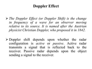 Doppler Effect
 The Doppler Effect (or Doppler Shift) is the change
in frequency of a wave for an observer moving
relative to its source. It is named after the Austrian
physicist Christian Doppler, who proposed it in 1842.
 Doppler shift depends upon whether the radar
configuration is active or passive. Active radar
transmits a signal that is reflected back to the
receiver. Passive radar depends upon the object
sending a signal to the receiver.
 