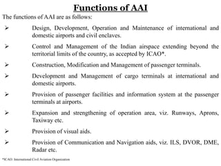 Functions of AAI
The functions of AAI are as follows:
 Design, Development, Operation and Maintenance of international and
domestic airports and civil enclaves.
 Control and Management of the Indian airspace extending beyond the
territorial limits of the country, as accepted by ICAO*.
 Construction, Modification and Management of passenger terminals.
 Development and Management of cargo terminals at international and
domestic airports.
 Provision of passenger facilities and information system at the passenger
terminals at airports.
 Expansion and strengthening of operation area, viz. Runways, Aprons,
Taxiway etc.
 Provision of visual aids.
 Provision of Communication and Navigation aids, viz. ILS, DVOR, DME,
Radar etc.
*ICAO: International Civil Aviation Organization
 