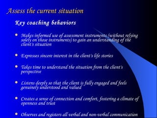 Assess the current situation  Key coaching behaviors Makes informed use of assessment instruments (without relying solely on those instruments) to gain an understanding of the client's situation  Expresses sincere interest in the client's life stories  Takes time to understand the situation from the client's perspective  Listens deeply so that the client is fully engaged and feels genuinely understood and valued  Creates a sense of connection and comfort, fostering a climate of openness and trust  Observes and registers all verbal and non-verbal communication  