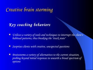 Creative brain storming Key coaching behaviors   Utilizes a variety of tools and techniques to interrupt the client's habitual patterns, thus breaking the "stuck state"  Surprises clients with creative, unexpected questions  Brainstorms a variety of alternatives to the current situation, probing beyond initial responses to unearth a broad spectrum of options  