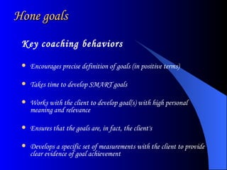 Hone goals Key coaching behaviors Encourages precise definition of goals (in positive terms)  Takes time to develop SMART goals  Works with the client to develop goal(s) with high personal meaning and relevance Ensures that the goals are, in fact, the client's  Develops a specific set of measurements with the client to provide clear evidence of goal achievement  