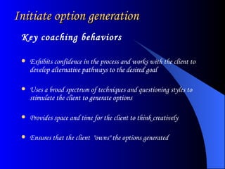 Initiate option generation Key coaching behaviors Exhibits confidence in the process and works with the client to develop alternative pathways to the desired goal  Uses a broad spectrum of techniques and questioning styles to stimulate the client to generate options  Provides space and time for the client to think creatively  Ensures that the client  "owns" the options generated  
