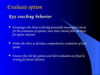 Evaluate option Key coaching behavior Encourages the client to develop personally meaningful criteria for the evaluation of options, since these criteria form the basis for option selection  Probes the client to develop a comprehensive evaluation of each option  Ensures that the key options and their evaluation are fixed in writing for future reference  