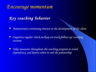 Encourage momentum Key coaching behavior Demonstrates continuing interest in the development of the client  Organizes regular "check-in/keep-on-track/follow-up" coaching sessions  Takes measures throughout the coaching program to avoid dependency, and knows when to end the partnership  