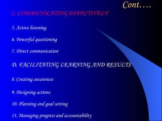 Cont…. C. COMMUNICATING EFFECTIVELY  5. Active listening 6. Powerful questioning 7. Direct communication  D. FACILITATING LEARNING AND RESULTS  8. Creating awareness 9. Designing actions 10. Planning and goal setting 11. Managing progress and accountability  