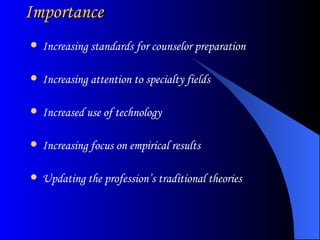 Importance Increasing standards for counselor preparation Increasing attention to specialty fields Increased use of technology Increasing focus on empirical results Updating the profession’s traditional theories 