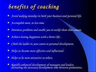 benefits of coaching Avoid making mistakes in both your business and personal life.  Accomplish more, in less time. Minimize problems and enable you to tackle those that remain.  Achieve lasting happiness with a better life . Climb the ladder in your career or personal development.  Helps to become more effective and influential.  Helps to be more attractive to others. Rapidly enhanced development of managers and leaders, decreasing the necessary development time between promotions. 