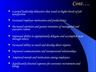 Cont…. Learned leadership behaviors that result in higher levels of job satisfaction. Increased employee motivation and productivity. Decreased attrition and greater retention of managerial and executive talent. Improved ability to appropriately delegate and accomplish more through others. Increased ability to coach and develop direct reports. Improved communication and interpersonal relationships. Improved morale and motivation among employees. Significantly lowered expenses for severance recruitment and hiring.  