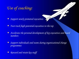 Use of coaching: Support newly promoted executives  Fast track high-potential executives to the top  Accelerate the personal development of key executives and board members  Support individuals and teams during organizational change programmes  Reward and retain key staff 