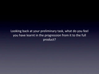 Looking back at your preliminary task, what do you feel 
  you have learnt in the progression from it to the full 
                        product? 
 
