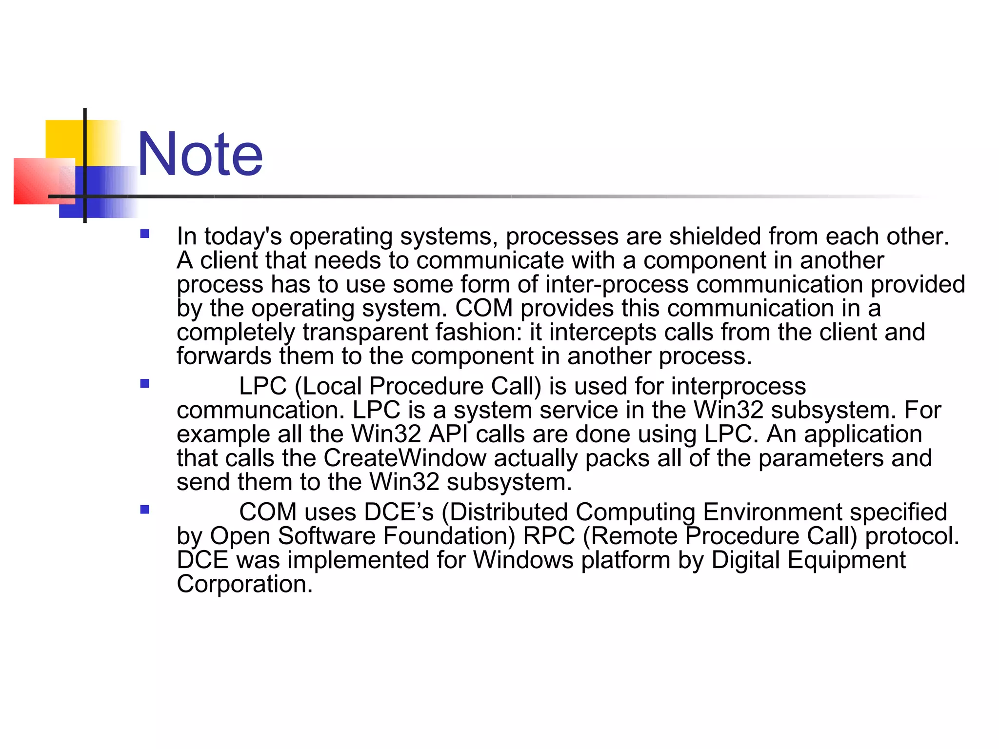 Note
   In today's operating systems, processes are shielded from each other.
    A client that needs to communicate with a component in another
    process has to use some form of inter-process communication provided
    by the operating system. COM provides this communication in a
    completely transparent fashion: it intercepts calls from the client and
    forwards them to the component in another process.
         LPC (Local Procedure Call) is used for interprocess
    communcation. LPC is a system service in the Win32 subsystem. For
    example all the Win32 API calls are done using LPC. An application
    that calls the CreateWindow actually packs all of the parameters and
    send them to the Win32 subsystem.
         COM uses DCE’s (Distributed Computing Environment specified
    by Open Software Foundation) RPC (Remote Procedure Call) protocol.
    DCE was implemented for Windows platform by Digital Equipment
    Corporation.
 