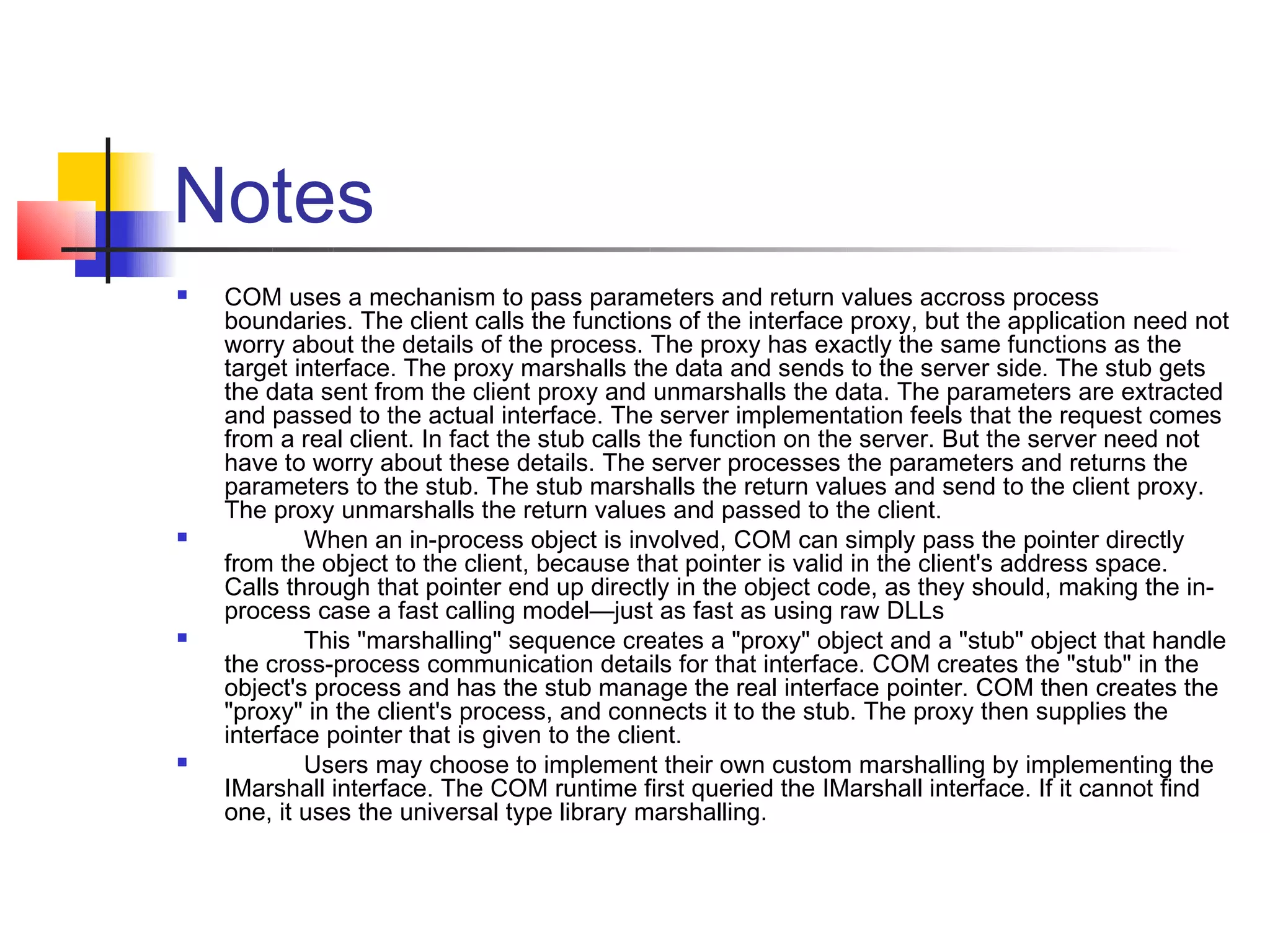 Notes
   COM uses a mechanism to pass parameters and return values accross process
    boundaries. The client calls the functions of the interface proxy, but the application need not
    worry about the details of the process. The proxy has exactly the same functions as the
    target interface. The proxy marshalls the data and sends to the server side. The stub gets
    the data sent from the client proxy and unmarshalls the data. The parameters are extracted
    and passed to the actual interface. The server implementation feels that the request comes
    from a real client. In fact the stub calls the function on the server. But the server need not
    have to worry about these details. The server processes the parameters and returns the
    parameters to the stub. The stub marshalls the return values and send to the client proxy.
    The proxy unmarshalls the return values and passed to the client.
           When an in-process object is involved, COM can simply pass the pointer directly
    from the object to the client, because that pointer is valid in the client's address space.
    Calls through that pointer end up directly in the object code, as they should, making the in-
    process case a fast calling model—just as fast as using raw DLLs
           This "marshalling" sequence creates a "proxy" object and a "stub" object that handle
    the cross-process communication details for that interface. COM creates the "stub" in the
    object's process and has the stub manage the real interface pointer. COM then creates the
    "proxy" in the client's process, and connects it to the stub. The proxy then supplies the
    interface pointer that is given to the client.
           Users may choose to implement their own custom marshalling by implementing the
    IMarshall interface. The COM runtime first queried the IMarshall interface. If it cannot find
    one, it uses the universal type library marshalling.
 