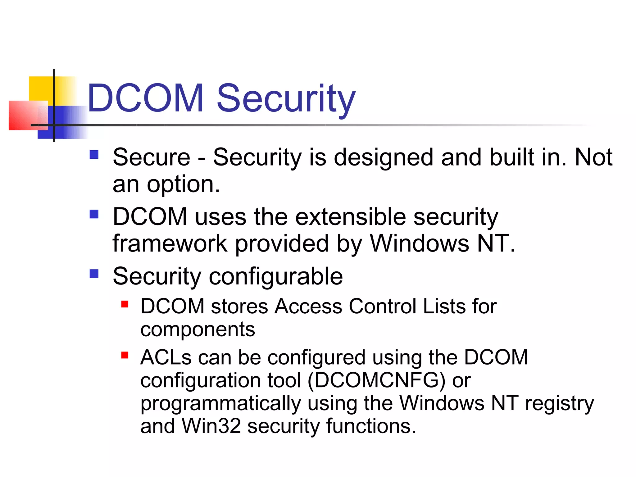 DCOM Security
   Secure - Security is designed and built in. Not
    an option.
   DCOM uses the extensible security
    framework provided by Windows NT.
   Security configurable
       DCOM stores Access Control Lists for
        components
       ACLs can be configured using the DCOM
        configuration tool (DCOMCNFG) or
        programmatically using the Windows NT registry
        and Win32 security functions.
 